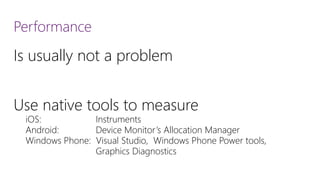 Performance 
Is usually not a problem 
Use native tools to measure 
iOS: Instruments 
Android: Device Monitor’s Allocation Manager 
Windows Phone: Visual Studio, Windows Phone Power tools, 
Graphics Diagnostics  