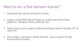 Want to win a free Xamarin license? 
1.Download free version of Xamarin Studio … 
2.Create a small Hello World Project on at least two of the three platforms: Windows Phone, Android, iOS. 
3.Tweet a link to your project to @jaimerodriguez before October 10that noon PST 
4.One random submission will be selected….and a coupon for free license will be emailed  
