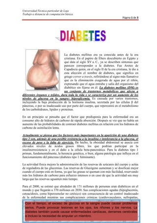 152402540<br />La diabetes mellitus era ya conocida antes de la era cristiana. En el papiro de Ebers descubierto en Egipto y que data al siglo XV a. C., ya se describen síntomas que parecen corresponder a la diabetes. Fue Areteo de Capadocia quien, en el siglo II de la era cristiana, le dio a esta afección el nombre de diabetes, que significa en griego correr a través, refiriéndose al signo más llamativo que es la eliminación exagerada de agua por el riñón, expresando que el agua entraba y salía del organismo del diabético sin fijarse en él. La diabetes mellitus (DM) es un conjunto de trastornos metabólicos que afecta a diferentes órganos y tejidos, dura toda la vida y se caracteriza por un aumento de los niveles de glucosa en la sangre: hiperglicemia. Es causada por varios trastornos, incluyendo la baja producción de la hormona insulina, secretada por las células β del páncreas, o por su inadecuado uso por parte del cuerpo, que repercutirá en el metabolismo de los carbohidratos, lípidos y proteínas.<br />En un principio se pensaba que el factor que predisponía para la enfermedad era un consumo alto de hidratos de carbono de rápida absorción. Después se vio que no había un aumento de las probabilidades de contraer diabetes mellitus en relación con los hidratos de carbono de asimilación lenta.<br />Actualmente se piensa que los factores más importantes en la aparición de una diabetes tipo 2 son, además de una posible resistencia a la insulina e intolerancia a la glucosa, el exceso de peso y la falta de ejercicio. De hecho, la obesidad abdominal se asocia con elevados niveles de ácidos grasos libres, los que podrían participar en la insulinorresistencia y en el daño a la célula beta-pancreática. Para la diabetes tipo 1 priman, fundamentalmente, la herencia genética, o bien, alguna patología que influya en el funcionamiento del páncreas (diabetes tipo 1 fulminante).<br />La actividad física mejora la administración de las reservas de azúcares del cuerpo y actúa de reguladora de las glucemias. Las reservas de Glucógeno aumentan y se dosifican mejor cuando el cuerpo está en forma, ya que las grasas se queman con más facilidad, reservando más los hidratos de carbono para esfuerzo intensos o en caso de que la actividad sea muy larga que las reservas aguanten más tiempo.<br />Con el tiempo, el exceso de glucosa en la sangre puede causar problemas serios. Puede provocar lesiones en los ojos, los riñones y los nervios. La diabetes también puede causar enfermedades cardíacas, derrames cerebrales e incluso la necesidad de amputar un miembro.Para el 2000, se estimó que alrededor de 171 millones de personas eran diabéticos en el mundo y que llegarán a 370 millones en 2030. Sus complicaciones agudas (hipoglucemia, cetoacidosis, coma hiperosmolar no cetósico) son consecuencia de un control inadecuado de la enfermedad mientras sus complicaciones crónicas (cardiovasculares, nefropatías, retinopatías, neuropatías y daños microvasculares) son consecuencia del progreso de la enfermedad. El Día Mundial de la Diabetes se conmemora el 14 de noviembre.<br />En realidad Las causas de Diabetes todo tipo son mayoritariamente desconocidas, y por ende, no existe ninguna estrategia de prevención.<br />Tasas de incidencia de la diabetes después de los 60 años de edad<br />EDADIncidencia(nuevos casos por cada mil personas) -edad15 - 20320 - 25625 - 30935 - 402340 - 604060 - **69<br />ECUACIÓN<br />Y (en mg/dl) = 17.5*X (en mmol/l) + 3.75<br />O bien de mg/dl a mmol/l:<br />X (en mmol/l) = [ Y (en mg/dl) – 3.75] / 17.5<br />