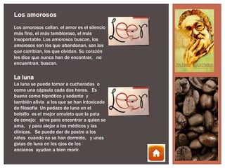 Los amorosos
Los amorosos callan. el amor es el silencio
más fino, el más tembloroso, el más
insoportable. Los amorosos buscan, los
amorosos son los que abandonan, son los
que cambian, los que olvidan. Su corazón
les dice que nunca han de encontrar,  no
encuentran, buscan.

La luna
La luna se puede tomar a cucharadas o
como una cápsula cada dos horas.  Es
buena como hipnótico y sedante y
también alivia a los que se han intoxicado
de filosofía Un pedazo de luna en el
bolsillo es el mejor amuleto que la pata
de conejo:  sirve para encontrar a quien se
ama,  y para alejar a los médicos y las
clínicas.  Se puede dar de postre a los
niños cuando no se han dormido,  y unas
gotas de luna en los ojos de los
ancianos ayudan a bien morir.
 