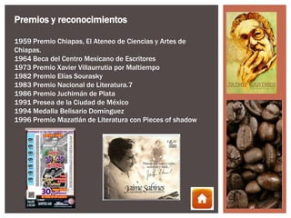 Premios y reconocimientos

1959 Premio Chiapas, El Ateneo de Ciencias y Artes de
Chiapas.
1964 Beca del Centro Mexicano de Escritores
1973 Premio Xavier Villaurrutia por Maltiempo
1982 Premio Elías Sourasky
1983 Premio Nacional de Literatura.7
1986 Premio Juchimán de Plata
1991 Presea de la Ciudad de México
1994 Medalla Belisario Domínguez
1996 Premio Mazatlán de Literatura con Pieces of shadow
 