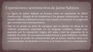 La figura de Jaime Sabines se levanta como un exponente de difícil clasificación. Alejado de las tendencias y los grupos intelectuales, fue un creador solitario y desesperanzado cuyo camino se mantuvo al margen del que recorrían sus contemporáneos. 
Hay en su poesía un poso de amargura que se plasma en obras de un violento prosaísmo, expresado en un lenguaje cotidiano, vulgar casi, marcado por la concepción trágica del amor y por las angustias de la soledad. Su estilo, de una espontaneidad furiosa y gran brillantez, confiere a su poesía un poder de comunicación que se acerca, muchas veces, a lo conversacional, sin desdeñar el recurso a un humor directo y contundente.  