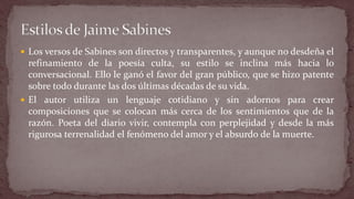Los versos de Sabines son directos y transparentes, y aunque no desdeña el refinamiento de la poesía culta, su estilo se inclina más hacia lo conversacional. Ello le ganó el favor del gran público, que se hizo patente sobre todo durante las dos últimas décadas de su vida. 
El autor utiliza un lenguaje cotidiano y sin adornos para crear composiciones que se colocan más cerca de los sentimientos que de la razón. Poeta del diario vivir, contempla con perplejidad y desde la más rigurosa terrenalidad el fenómeno del amor y el absurdo de la muerte.  