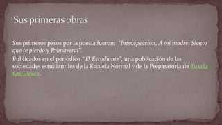 Sus primeros pasos por la poesía fueron: “Introspección, A mi madre, Siento que te pierdo y Primaveral”. 
Publicados en el periódico “El Estudiante”, una publicación de las sociedades estudiantiles de la Escuela Normal y de la Preparatoria de Tuxtla Gutiérrez.  