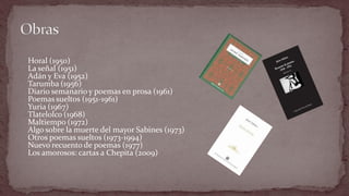 Horal (1950) La señal (1951) Adán y Eva (1952) Tarumba (1956) Diario semanario y poemas en prosa (1961) Poemas sueltos (1951-1961) Yuria (1967) Tlatelolco (1968) Maltiempo (1972) Algo sobre la muerte del mayor Sabines (1973) Otros poemas sueltos (1973-1994) Nuevo recuento de poemas (1977) Los amorosos: cartas a Chepita (2009)  