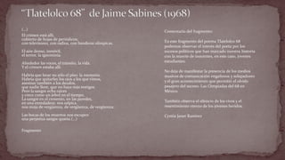 (…) 
El crimen está allí, cubierto de hojas de periódicos; con televisores, con radios, con banderas olímpicas. El aire denso, inmóvil, el terror, la ignominia. Alrededor las voces, el tránsito, la vida. Y el crimen estaba allí. Habría que lavar no sólo el piso: la memoria. Habría que quitarles los ojos a los que vimos, asesinar también a los deudos, que nadie llore, que no haya más testigos. Pero la sangre echa raíces y crece como un árbol en el tiempo. La sangre en el cemento, en las paredes, en una enredadera: nos salpica, nos moja de vergüenza, de vergüenza, de vergüenza. Las bocas de los muertos nos escupen una perpetua sangre quieta.(…) 
Fragmento 
Comentario del fragmento: En este fragmento del poema Tlatelolco 68 podemos observar el interés del poeta por los sucesos políticos que han marcado nuestra historia con la muerte de inocentes, en este caso, jóvenes estudiantes. No deja de manifestar la presencia de los medios masivos de comunicación engañosos y solapadores y el gran acontecimiento que permitió el olvido pasajero del suceso: Las Oimpiadas del 68 en México. También observa el silencio de los vivos y el resentimiento eterno de los jóvenes heridos. Cyntia Janet Ramìrez  