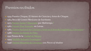 1959 Premio Chiapas, El Ateneo de Ciencias y Artes de Chiapas. 
1964 Beca del Centro Mexicano de Escritores 
1973 Premio Xavier Villaurrutia por Maltiempo.8 
1982 Premio Elías Sourasky en Letras. 
1983 Premio Nacional de Ciencias y Artes en el área de Lingüística y Literatura.9 
1986 Premio Juchimán de Plata 
1991 Presea de la Ciudad de México 
1994 Medalla Belisario Domínguez 
1996 Premio Mazatlán de Literatura con Pieces of shadow  