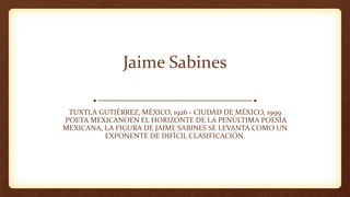 Jaime Sabines
TUXTLA GUTIÉRREZ, MÉXICO, 1926 - CIUDAD DE MÉXICO, 1999
POETA MEXICANOEN EL HORIZONTE DE LA PENÚLTIMA POESÍA
MEXICANA, LA FIGURA DE JAIME SABINES SE LEVANTA COMO UN
EXPONENTE DE DIFÍCIL CLASIFICACIÓN.
 