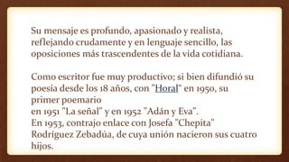 Su mensaje es profundo, apasionado y realista,
reflejando crudamente y en lenguaje sencillo, las
oposiciones más trascendentes de la vida cotidiana.
Como escritor fue muy productivo; si bien difundió su
poesía desde los 18 años, con "Horal“ en 1950, su
primer poemario
en 1951 "La señal" y en 1952 "Adán y Eva".
En 1953, contrajo enlace con Josefa "Chepita"
Rodríguez Zebadúa, de cuya unión nacieron sus cuatro
hijos.
 