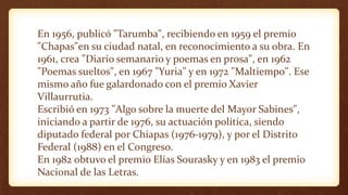 En 1956, publicó "Tarumba", recibiendo en 1959 el premio
"Chapas"en su ciudad natal, en reconocimiento a su obra. En
1961, crea "Diario semanario y poemas en prosa", en 1962
"Poemas sueltos", en 1967 "Yuria" y en 1972 "Maltiempo". Ese
mismo año fue galardonado con el premio Xavier
Villaurrutia.
Escribió en 1973 "Algo sobre la muerte del Mayor Sabines",
iniciando a partir de 1976, su actuación política, siendo
diputado federal por Chiapas (1976-1979), y por el Distrito
Federal (1988) en el Congreso.
En 1982 obtuvo el premio Elías Sourasky y en 1983 el premio
Nacional de las Letras.
 