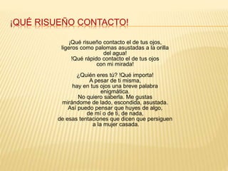 ¡QUÉ RISUEÑO CONTACTO!
¡Qué risueño contacto el de tus ojos,
ligeros como palomas asustadas a la orilla
del agua!
!Qué rápido contacto el de tus ojos
con mi mirada!
¿Quién eres tú? !Qué importa!
A pesar de ti misma,
hay en tus ojos una breve palabra
enigmática.
No quiero saberla. Me gustas
mirándome de lado, escondida, asustada.
Así puedo pensar que huyes de algo,
de mí o de ti, de nada,
de esas tentaciones que dicen que persiguen
a la mujer casada.
 