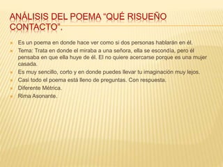 ANÁLISIS DEL POEMA “QUÉ RISUEÑO
CONTACTO”.
 Es un poema en donde hace ver como si dos personas hablarán en él.
 Tema: Trata en donde el miraba a una señora, ella se escondía, pero él
pensaba en que ella huye de él. El no quiere acercarse porque es una mujer
casada.
 Es muy sencillo, corto y en donde puedes llevar tu imaginación muy lejos.
 Casi todo el poema está lleno de preguntas. Con respuesta.
 Diferente Métrica.
 Rima Asonante.
 