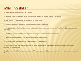 JAIME SABINES:
1-. ¿De dónde es Jaime Sabines? De Chiapas
2-. ¿Quiénes fueron los primeros en ser atrapados por Jaime? Los lectores jóvenes y del común.
3- De lo anterior, ¿A qué se debe? A lo particular de su lenguaje.
4-. ¿Quiénes tardaron en aceptarlo? Sus colegas de formación académica.
5-. ¿Qué utiliza Jaime Sabines? Expresiones cotidianas, la típica frase hacia amigos, etc. PALABROTAS jamás antes vistas
en la lírica.
6-. ¿Qué fue lo que no utilizó? Cultismos pretensiosos o giros estilísticos refinados o selectos.
7-. ¿En qué siempre era firme? Ante la realidad concebida como un azar.
8-. ¿Sus principales poemas mas conocidos? Tía Chofi y Los Amorosos.
9-. ¿Cómo piensa José Joaquín Blanco que es su estilo? Bardo popular que habla en la cantina un poco o demasiado
alucinado por los alcoholes.
10-. ¿Cómo cree José Blanco que son sus temas? Animales favoritos, El barrendero, La televisión distorsionada pero íntima,
etc.
 