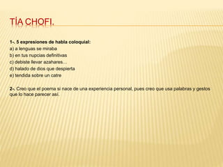 TÍA CHOFI.
1-. 5 expresiones de habla coloquial:
a) a lenguas se miraba
b) en tus nupcias definitivas
c) debiste llevar azahares…
d) halado de dios que despierta
e) tendida sobre un catre
2-. Creo que el poema si nace de una experiencia personal, pues creo que usa palabras y gestos
que lo hace parecer así.
 