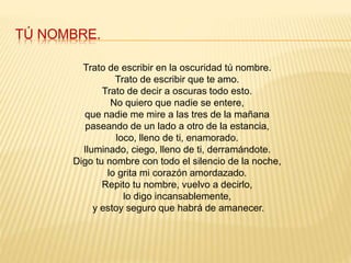 TÚ NOMBRE.
Trato de escribir en la oscuridad tú nombre.
Trato de escribir que te amo.
Trato de decir a oscuras todo esto.
No quiero que nadie se entere,
que nadie me mire a las tres de la mañana
paseando de un lado a otro de la estancia,
loco, lleno de ti, enamorado.
Iluminado, ciego, lleno de ti, derramándote.
Digo tu nombre con todo el silencio de la noche,
lo grita mi corazón amordazado.
Repito tu nombre, vuelvo a decirlo,
lo digo incansablemente,
y estoy seguro que habrá de amanecer.
 