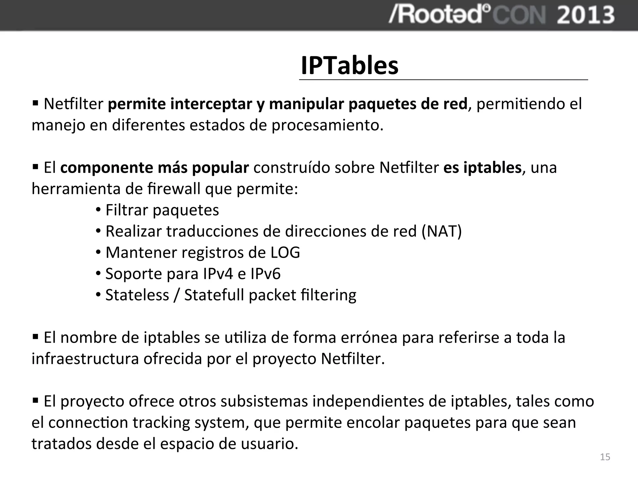 IPTables
§	
  Necilter	
  permite	
  interceptar	
  y	
  manipular	
  paquetes	
  de	
  red,	
  permi,endo	
  el	
  
manejo	
  en	
  diferentes	
  estados	
  de	
  procesamiento.

§	
  El	
  componente	
  más	
  popular	
  construído	
  sobre	
  Necilter	
  es	
  iptables,	
  una	
  
herramienta	
  de	
  ﬁrewall	
  que	
  permite:
               •	
  Filtrar	
  paquetes
               •	
  Realizar	
  traducciones	
  de	
  direcciones	
  de	
  red	
  (NAT)
               •	
  Mantener	
  registros	
  de	
  LOG
               •	
  Soporte	
  para	
  IPv4	
  e	
  IPv6
               •	
  Stateless	
  /	
  Statefull	
  packet	
  ﬁltering

§	
  El	
  nombre	
  de	
  iptables	
  se	
  u,liza	
  de	
  forma	
  errónea	
  para	
  referirse	
  a	
  toda	
  la	
  
infraestructura	
  ofrecida	
  por	
  el	
  proyecto	
  Necilter.

§	
  El	
  proyecto	
  ofrece	
  otros	
  subsistemas	
  independientes	
  de	
  iptables,	
  tales	
  como	
  
el	
  connec,on	
  tracking	
  system,	
  que	
  permite	
  encolar	
  paquetes	
  para	
  que	
  sean	
  
tratados	
  desde	
  el	
  espacio	
  de	
  usuario.
                                                                                                                             15
 