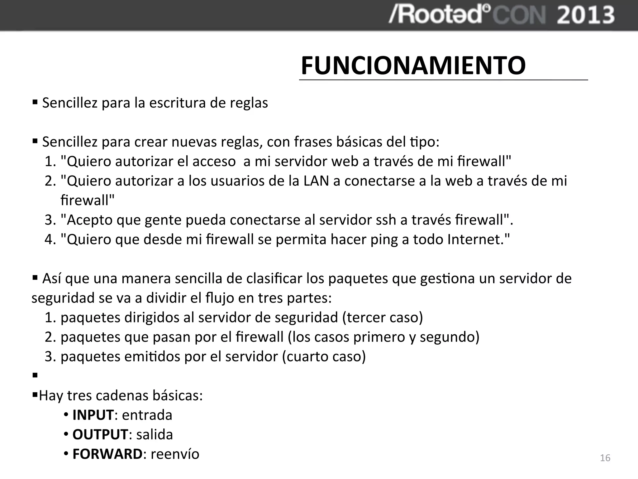 FUNCIONAMIENTO
§	
  Sencillez	
  para	
  la	
  escritura	
  de	
  reglas

§	
  Sencillez	
  para	
  crear	
  nuevas	
  reglas,	
  con	
  frases	
  básicas	
  del	
  ,po:
      1.	
  "Quiero	
  autorizar	
  el	
  acceso	
  	
  a	
  mi	
  servidor	
  web	
  a	
  través	
  de	
  mi	
  ﬁrewall"
      2.	
  "Quiero	
  autorizar	
  a	
  los	
  usuarios	
  de	
  la	
  LAN	
  a	
  conectarse	
  a	
  la	
  web	
  a	
  través	
  de	
  mi	
  
            ﬁrewall"
      3.	
  "Acepto	
  que	
  gente	
  pueda	
  conectarse	
  al	
  servidor	
  ssh	
  a	
  través	
  ﬁrewall".
      4.	
  "Quiero	
  que	
  desde	
  mi	
  ﬁrewall	
  se	
  permita	
  hacer	
  ping	
  a	
  todo	
  Internet."

§	
  Así	
  que	
  una	
  manera	
  sencilla	
  de	
  clasiﬁcar	
  los	
  paquetes	
  que	
  ges,ona	
  un	
  servidor	
  de	
  
seguridad	
  se	
  va	
  a	
  dividir	
  el	
  ﬂujo	
  en	
  tres	
  partes:
       1.	
  paquetes	
  dirigidos	
  al	
  servidor	
  de	
  seguridad	
  (tercer	
  caso)
       2.	
  paquetes	
  que	
  pasan	
  por	
  el	
  ﬁrewall	
  (los	
  casos	
  primero	
  y	
  segundo)
       3.	
  paquetes	
  emi,dos	
  por	
  el	
  servidor	
  (cuarto	
  caso)
§	
  
§Hay	
  tres	
  cadenas	
  básicas:
             •	
  INPUT:	
  entrada
             •	
  OUTPUT:	
  salida
             •	
  FORWARD:	
  reenvío                                                                                                             16
 