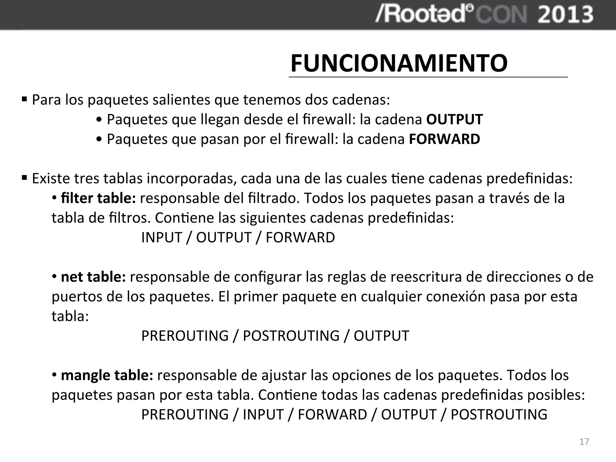 FUNCIONAMIENTO
§	
  Para	
  los	
  paquetes	
  salientes	
  que	
  tenemos	
  dos	
  cadenas:
                      •	
  Paquetes	
  que	
  llegan	
  desde	
  el	
  ﬁrewall:	
  la	
  cadena	
  OUTPUT
                      •	
  Paquetes	
  que	
  pasan	
  por	
  el	
  ﬁrewall:	
  la	
  cadena	
  FORWARD

§	
  Existe	
  tres	
  tablas	
  incorporadas,	
  cada	
  una	
  de	
  las	
  cuales	
  ,ene	
  cadenas	
  predeﬁnidas:
         •	
  ﬁlter	
  table:	
  responsable	
  del	
  ﬁltrado.	
  Todos	
  los	
  paquetes	
  pasan	
  a	
  través	
  de	
  la	
  
         tabla	
  de	
  ﬁltros.	
  Con,ene	
  las	
  siguientes	
  cadenas	
  predeﬁnidas:
	
               	
              INPUT	
  /	
  OUTPUT	
  /	
  FORWARD

       •	
  net	
  table:	
  responsable	
  de	
  conﬁgurar	
  las	
  reglas	
  de	
  reescritura	
  de	
  direcciones	
  o	
  de	
  
       puertos	
  de	
  los	
  paquetes.	
  El	
  primer	
  paquete	
  en	
  cualquier	
  conexión	
  pasa	
  por	
  esta	
  
       tabla:
	
            	
               PREROUTING	
  /	
  POSTROUTING	
  /	
  OUTPUT

       •	
  mangle	
  table:	
  responsable	
  de	
  ajustar	
  las	
  opciones	
  de	
  los	
  paquetes.	
  Todos	
  los	
  
       paquetes	
  pasan	
  por	
  esta	
  tabla.	
  Con,ene	
  todas	
  las	
  cadenas	
  predeﬁnidas	
  posibles:
	
            	
          PREROUTING	
  /	
  INPUT	
  /	
  FORWARD	
  /	
  OUTPUT	
  /	
  POSTROUTING
                                                                                                                                      17
 