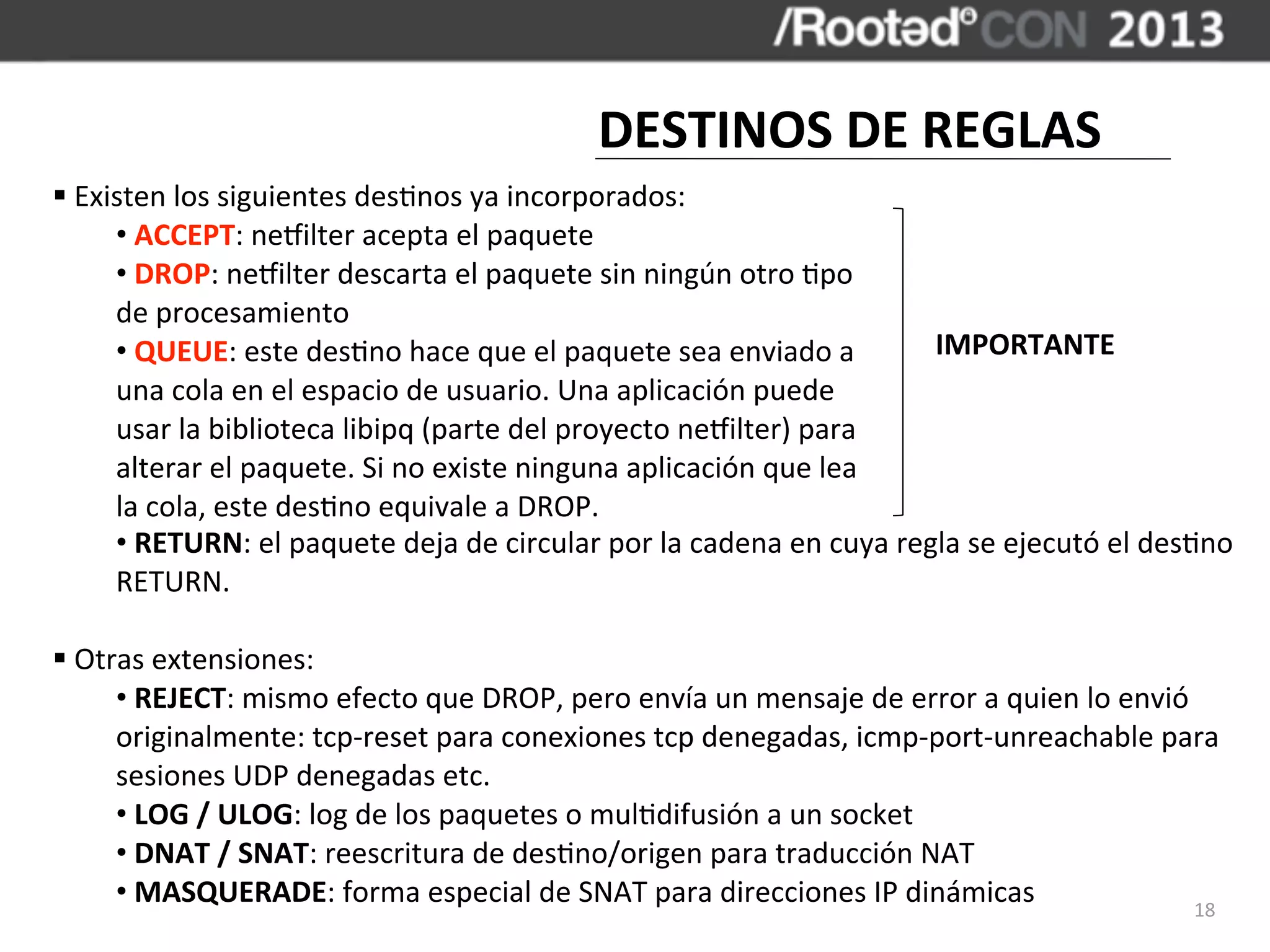DESTINOS	
  DE	
  REGLAS
§	
  Existen	
  los	
  siguientes	
  des,nos	
  ya	
  incorporados:
         •	
  ACCEPT:	
  necilter	
  acepta	
  el	
  paquete
         •	
  DROP:	
  necilter	
  descarta	
  el	
  paquete	
  sin	
  ningún	
  otro	
  ,po	
  
         de	
  procesamiento
         •	
  QUEUE:	
  este	
  des,no	
  hace	
  que	
  el	
  paquete	
  sea	
  enviado	
  a	
             IMPORTANTE
         una	
  cola	
  en	
  el	
  espacio	
  de	
  usuario.	
  Una	
  aplicación	
  puede	
  
         usar	
  la	
  biblioteca	
  libipq	
  (parte	
  del	
  proyecto	
  necilter)	
  para	
  
         alterar	
  el	
  paquete.	
  Si	
  no	
  existe	
  ninguna	
  aplicación	
  que	
  lea	
  
         la	
  cola,	
  este	
  des,no	
  equivale	
  a	
  DROP.
         •	
  RETURN:	
  el	
  paquete	
  deja	
  de	
  circular	
  por	
  la	
  cadena	
  en	
  cuya	
  regla	
  se	
  ejecutó	
  el	
  des,no	
  
         RETURN.

§	
  Otras	
  extensiones:
         •	
  REJECT:	
  mismo	
  efecto	
  que	
  DROP,	
  pero	
  envía	
  un	
  mensaje	
  de	
  error	
  a	
  quien	
  lo	
  envió	
  
         originalmente:	
  tcp-­‐reset	
  para	
  conexiones	
  tcp	
  denegadas,	
  icmp-­‐port-­‐unreachable	
  para	
  
         sesiones	
  UDP	
  denegadas	
  etc.
         •	
  LOG	
  /	
  ULOG:	
  log	
  de	
  los	
  paquetes	
  o	
  mul,difusión	
  a	
  un	
  socket
         •	
  DNAT	
  /	
  SNAT:	
  reescritura	
  de	
  des,no/origen	
  para	
  traducción	
  NAT
         •	
  MASQUERADE:	
  forma	
  especial	
  de	
  SNAT	
  para	
  direcciones	
  IP	
  dinámicas                                   18
 