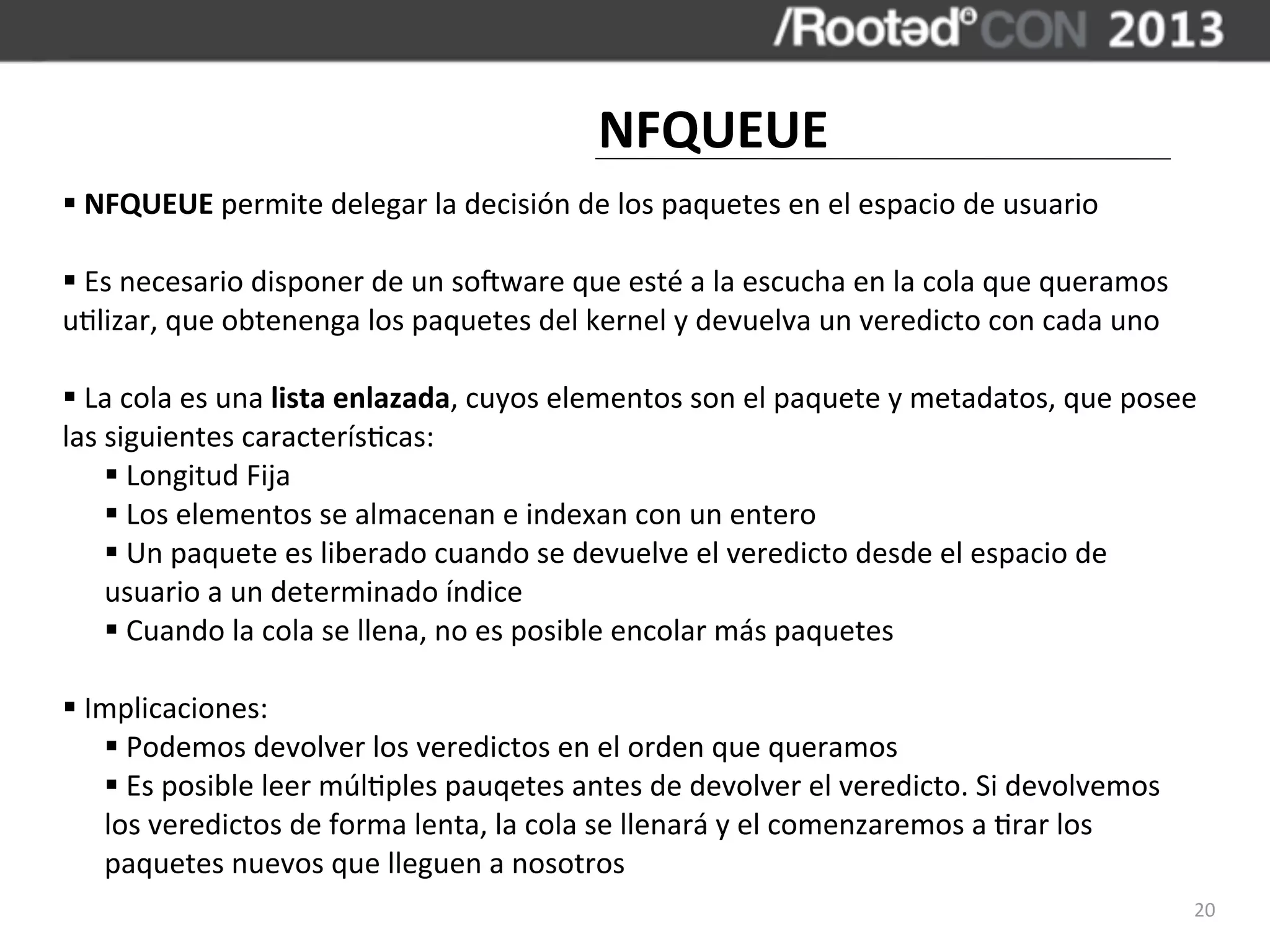 NFQUEUE
§	
  NFQUEUE	
  permite	
  delegar	
  la	
  decisión	
  de	
  los	
  paquetes	
  en	
  el	
  espacio	
  de	
  usuario

§	
  Es	
  necesario	
  disponer	
  de	
  un	
  sosware	
  que	
  esté	
  a	
  la	
  escucha	
  en	
  la	
  cola	
  que	
  queramos	
  
u,lizar,	
  que	
  obtenenga	
  los	
  paquetes	
  del	
  kernel	
  y	
  devuelva	
  un	
  veredicto	
  con	
  cada	
  uno

§	
  La	
  cola	
  es	
  una	
  lista	
  enlazada,	
  cuyos	
  elementos	
  son	
  el	
  paquete	
  y	
  metadatos,	
  que	
  posee	
  
las	
  siguientes	
  caracterís,cas:
       §	
  Longitud	
  Fija
       §	
  Los	
  elementos	
  se	
  almacenan	
  e	
  indexan	
  con	
  un	
  entero
       §	
  Un	
  paquete	
  es	
  liberado	
  cuando	
  se	
  devuelve	
  el	
  veredicto	
  desde	
  el	
  espacio	
  de	
  
       usuario	
  a	
  un	
  determinado	
  índice
       §	
  Cuando	
  la	
  cola	
  se	
  llena,	
  no	
  es	
  posible	
  encolar	
  más	
  paquetes

§	
  Implicaciones:
       §	
  Podemos	
  devolver	
  los	
  veredictos	
  en	
  el	
  orden	
  que	
  queramos
       §	
  Es	
  posible	
  leer	
  múl,ples	
  pauqetes	
  antes	
  de	
  devolver	
  el	
  veredicto.	
  Si	
  devolvemos	
  
       los	
  veredictos	
  de	
  forma	
  lenta,	
  la	
  cola	
  se	
  llenará	
  y	
  el	
  comenzaremos	
  a	
  ,rar	
  los	
  
       paquetes	
  nuevos	
  que	
  lleguen	
  a	
  nosotros
                                                                                                                                           20
 
