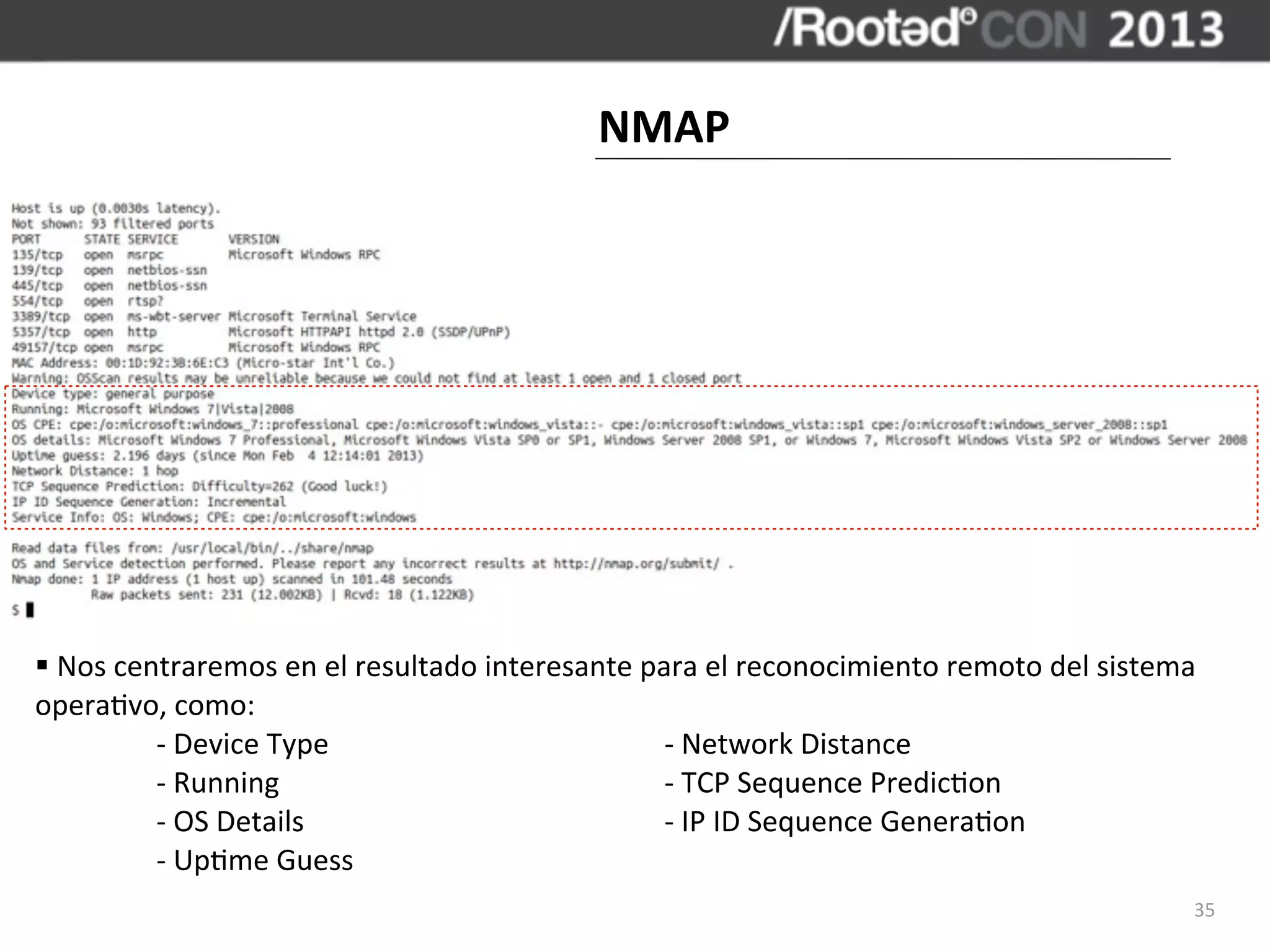 NMAP




§	
  Nos	
  centraremos	
  en	
  el	
  resultado	
  interesante	
  para	
  el	
  reconocimiento	
  remoto	
  del	
  sistema	
  
opera,vo,	
  como:
	
              -­‐	
  Device	
  Type	
     	
           	
           -­‐	
  Network	
  Distance
	
              -­‐	
  Running	
  	
        	
           	
           -­‐	
  TCP	
  Sequence	
  Predic,on
	
              -­‐	
  OS	
  Details	
      	
           	
           -­‐	
  IP	
  ID	
  Sequence	
  Genera,on
	
              -­‐	
  Up,me	
  Guess
                                                                                                                               35
 