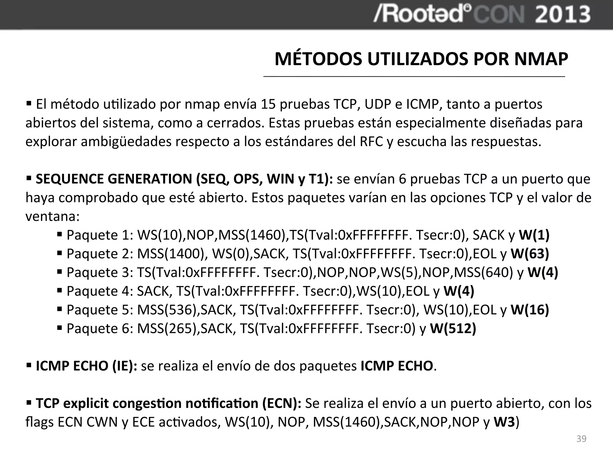MÉTODOS	
  UTILIZADOS	
  POR	
  NMAP

§	
  El	
  método	
  u,lizado	
  por	
  nmap	
  envía	
  15	
  pruebas	
  TCP,	
  UDP	
  e	
  ICMP,	
  tanto	
  a	
  puertos	
  
abiertos	
  del	
  sistema,	
  como	
  a	
  cerrados.	
  Estas	
  pruebas	
  están	
  especialmente	
  diseñadas	
  para	
  
explorar	
  ambigüedades	
  respecto	
  a	
  los	
  estándares	
  del	
  RFC	
  y	
  escucha	
  las	
  respuestas.

§	
  SEQUENCE	
  GENERATION	
  (SEQ,	
  OPS,	
  WIN	
  y	
  T1):	
  se	
  envían	
  6	
  pruebas	
  TCP	
  a	
  un	
  puerto	
  que	
  
haya	
  comprobado	
  que	
  esté	
  abierto.	
  Estos	
  paquetes	
  varían	
  en	
  las	
  opciones	
  TCP	
  y	
  el	
  valor	
  de	
  
ventana:
         §	
  Paquete	
  1:	
  WS(10),NOP,MSS(1460),TS(Tval:0xFFFFFFFF.	
  Tsecr:0),	
  SACK	
  y	
  W(1)
         §	
  Paquete	
  2:	
  MSS(1400),	
  WS(0),SACK,	
  TS(Tval:0xFFFFFFFF.	
  Tsecr:0),EOL	
  y	
  W(63)
         §	
  Paquete	
  3:	
  TS(Tval:0xFFFFFFFF.	
  Tsecr:0),NOP,NOP,WS(5),NOP,MSS(640)	
  y	
  W(4)
         §	
  Paquete	
  4:	
  SACK,	
  TS(Tval:0xFFFFFFFF.	
  Tsecr:0),WS(10),EOL	
  y	
  W(4)
         §	
  Paquete	
  5:	
  MSS(536),SACK,	
  TS(Tval:0xFFFFFFFF.	
  Tsecr:0),	
  WS(10),EOL	
  y	
  W(16)
         §	
  Paquete	
  6:	
  MSS(265),SACK,	
  TS(Tval:0xFFFFFFFF.	
  Tsecr:0)	
  y	
  W(512)

§	
  ICMP	
  ECHO	
  (IE):	
  se	
  realiza	
  el	
  envío	
  de	
  dos	
  paquetes	
  ICMP	
  ECHO.

§	
  TCP	
  explicit	
  congesBon	
  noBﬁcaBon	
  (ECN):	
  Se	
  realiza	
  el	
  envío	
  a	
  un	
  puerto	
  abierto,	
  con	
  los	
  
ﬂags	
  ECN	
  CWN	
  y	
  ECE	
  ac,vados,	
  WS(10),	
  NOP,	
  MSS(1460),SACK,NOP,NOP	
  y	
  W3)
                                                                                                                                       39
 