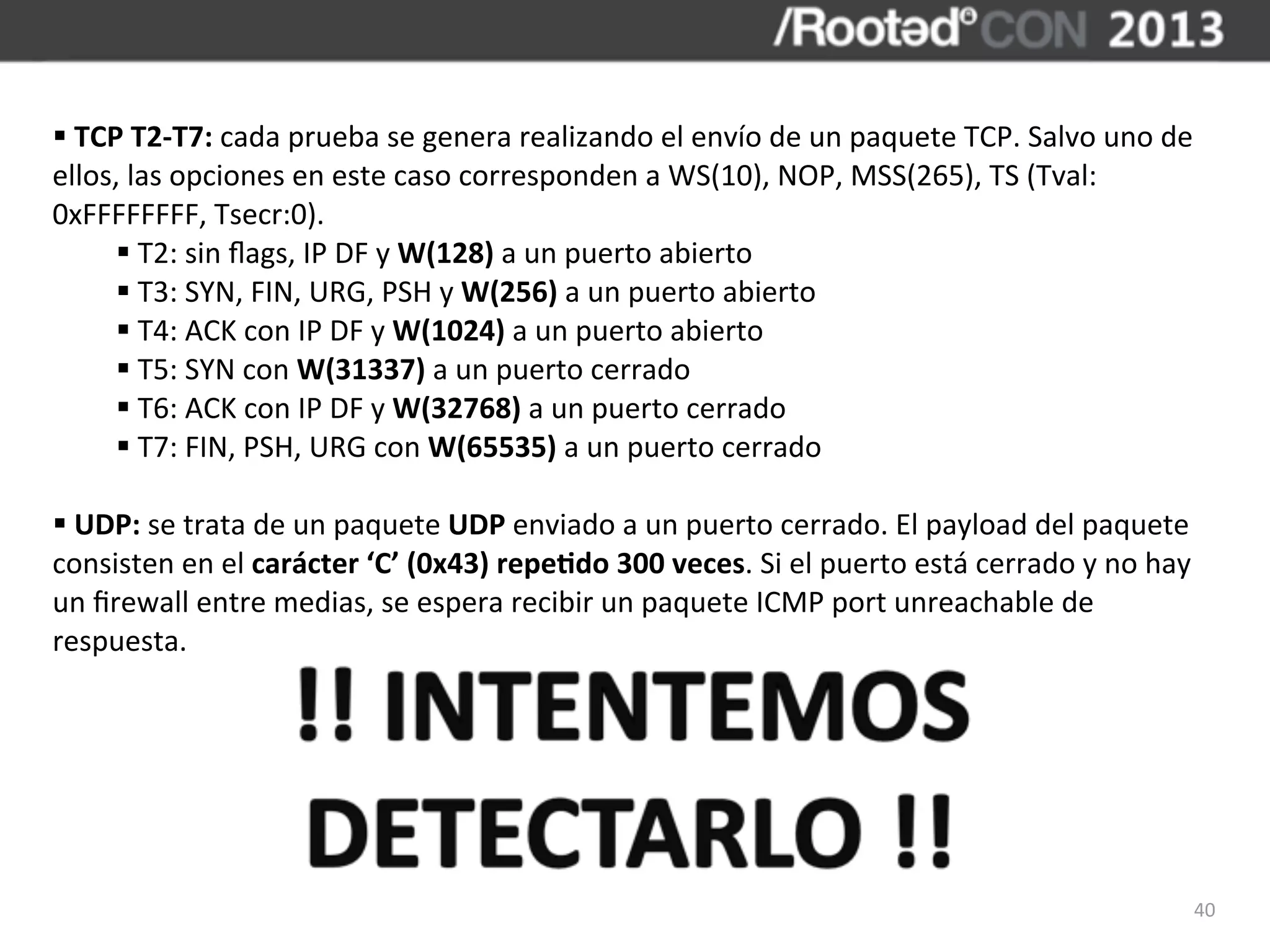 §	
  TCP	
  T2-­‐T7:	
  cada	
  prueba	
  se	
  genera	
  realizando	
  el	
  envío	
  de	
  un	
  paquete	
  TCP.	
  Salvo	
  uno	
  de	
  
ellos,	
  las	
  opciones	
  en	
  este	
  caso	
  corresponden	
  a	
  WS(10),	
  NOP,	
  MSS(265),	
  TS	
  (Tval:	
  
0xFFFFFFFF,	
  Tsecr:0).
         §	
  T2:	
  sin	
  ﬂags,	
  IP	
  DF	
  y	
  W(128)	
  a	
  un	
  puerto	
  abierto
         §	
  T3:	
  SYN,	
  FIN,	
  URG,	
  PSH	
  y	
  W(256)	
  a	
  un	
  puerto	
  abierto
         §	
  T4:	
  ACK	
  con	
  IP	
  DF	
  y	
  W(1024)	
  a	
  un	
  puerto	
  abierto
         §	
  T5:	
  SYN	
  con	
  W(31337)	
  a	
  un	
  puerto	
  cerrado
         §	
  T6:	
  ACK	
  con	
  IP	
  DF	
  y	
  W(32768)	
  a	
  un	
  puerto	
  cerrado
         §	
  T7:	
  FIN,	
  PSH,	
  URG	
  con	
  W(65535)	
  a	
  un	
  puerto	
  cerrado

§	
  UDP:	
  se	
  trata	
  de	
  un	
  paquete	
  UDP	
  enviado	
  a	
  un	
  puerto	
  cerrado.	
  El	
  payload	
  del	
  paquete	
  
consisten	
  en	
  el	
  carácter	
  ‘C’	
  (0x43)	
  repeBdo	
  300	
  veces.	
  Si	
  el	
  puerto	
  está	
  cerrado	
  y	
  no	
  hay	
  
un	
  ﬁrewall	
  entre	
  medias,	
  se	
  espera	
  recibir	
  un	
  paquete	
  ICMP	
  port	
  unreachable	
  de	
  
respuesta.




                                                                                                                                            40
 