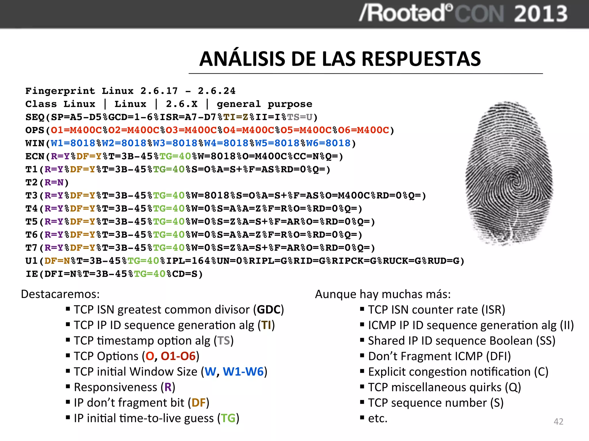 ANÁLISIS	
  DE	
  LAS	
  RESPUESTAS
 Fingerprint Linux 2.6.17 - 2.6.24
 Class Linux | Linux | 2.6.X | general purpose
 SEQ(SP=A5-D5%GCD=1-6%ISR=A7-D7%TI=Z%II=I%TS=U)
 OPS(O1=M400C%O2=M400C%O3=M400C%O4=M400C%O5=M400C%O6=M400C)
 WIN(W1=8018%W2=8018%W3=8018%W4=8018%W5=8018%W6=8018)
 ECN(R=Y%DF=Y%T=3B-45%TG=40%W=8018%O=M400C%CC=N%Q=)
 T1(R=Y%DF=Y%T=3B-45%TG=40%S=O%A=S+%F=AS%RD=0%Q=)
 T2(R=N)
 T3(R=Y%DF=Y%T=3B-45%TG=40%W=8018%S=O%A=S+%F=AS%O=M400C%RD=0%Q=)
 T4(R=Y%DF=Y%T=3B-45%TG=40%W=0%S=A%A=Z%F=R%O=%RD=0%Q=)
 T5(R=Y%DF=Y%T=3B-45%TG=40%W=0%S=Z%A=S+%F=AR%O=%RD=0%Q=)
 T6(R=Y%DF=Y%T=3B-45%TG=40%W=0%S=A%A=Z%F=R%O=%RD=0%Q=)
 T7(R=Y%DF=Y%T=3B-45%TG=40%W=0%S=Z%A=S+%F=AR%O=%RD=0%Q=)
 U1(DF=N%T=3B-45%TG=40%IPL=164%UN=0%RIPL=G%RID=G%RIPCK=G%RUCK=G%RUD=G)
 IE(DFI=N%T=3B-45%TG=40%CD=S)
Destacaremos:                                                          Aunque	
  hay	
  muchas	
  más:
       §	
  TCP	
  ISN	
  greatest	
  common	
  divisor	
  (GDC)               §	
  TCP	
  ISN	
  counter	
  rate	
  (ISR)
       §	
  TCP	
  IP	
  ID	
  sequence	
  genera,on	
  alg	
  (TI)            §	
  ICMP	
  IP	
  ID	
  sequence	
  genera,on	
  alg	
  (II)
       §	
  TCP	
  ,mestamp	
  op,on	
  alg	
  (TS)                            §	
  Shared	
  IP	
  ID	
  sequence	
  Boolean	
  (SS)
       §	
  TCP	
  Op,ons	
  (O,	
  O1-­‐O6)                                   §	
  Don’t	
  Fragment	
  ICMP	
  (DFI)
       §	
  TCP	
  ini,al	
  Window	
  Size	
  (W,	
  W1-­‐W6)                 §	
  Explicit	
  conges,on	
  no,ﬁca,on	
  (C)
       §	
  Responsiveness	
  (R)                                              §	
  TCP	
  miscellaneous	
  quirks	
  (Q)
       §	
  IP	
  don’t	
  fragment	
  bit	
  (DF)                             §	
  TCP	
  sequence	
  number	
  (S)
       §	
  IP	
  ini,al	
  ,me-­‐to-­‐live	
  guess	
  (TG)                   §	
  etc.                                            42
 