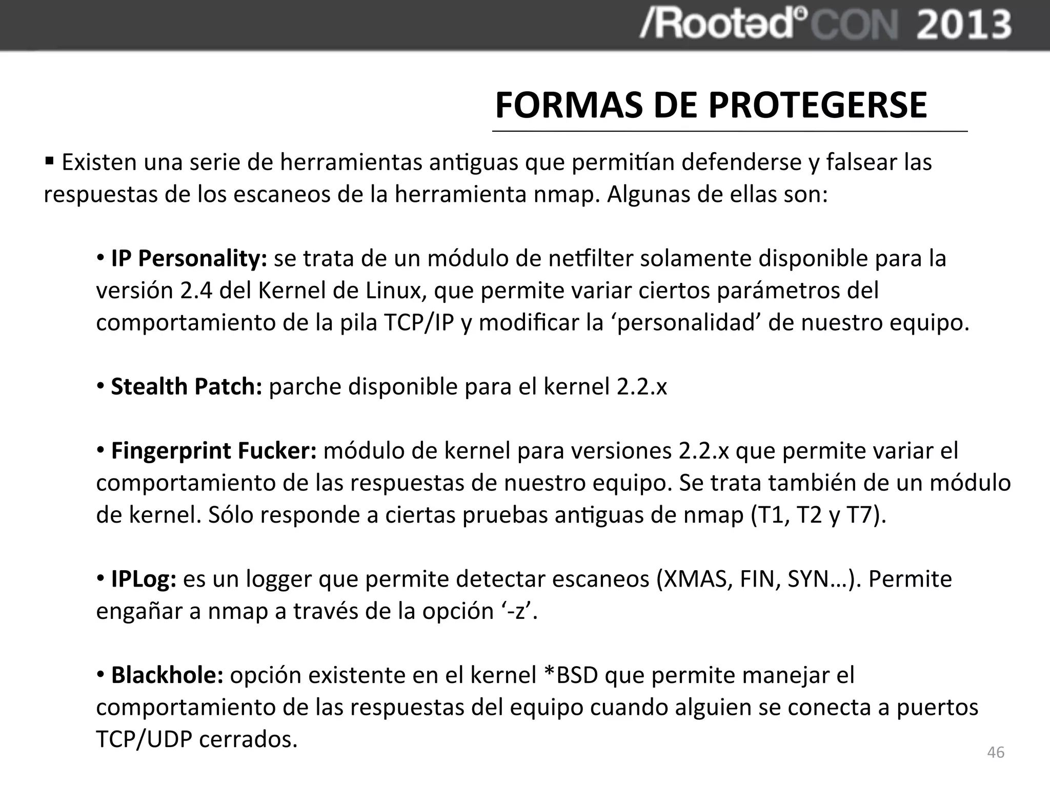FORMAS	
  DE	
  PROTEGERSE
§	
  Existen	
  una	
  serie	
  de	
  herramientas	
  an,guas	
  que	
  permizan	
  defenderse	
  y	
  falsear	
  las	
  
respuestas	
  de	
  los	
  escaneos	
  de	
  la	
  herramienta	
  nmap.	
  Algunas	
  de	
  ellas	
  son:

       •	
  IP	
  Personality:	
  se	
  trata	
  de	
  un	
  módulo	
  de	
  necilter	
  solamente	
  disponible	
  para	
  la	
  
       versión	
  2.4	
  del	
  Kernel	
  de	
  Linux,	
  que	
  permite	
  variar	
  ciertos	
  parámetros	
  del	
  
       comportamiento	
  de	
  la	
  pila	
  TCP/IP	
  y	
  modiﬁcar	
  la	
  ‘personalidad’	
  de	
  nuestro	
  equipo.

       •	
  Stealth	
  Patch:	
  parche	
  disponible	
  para	
  el	
  kernel	
  2.2.x

       •	
  Fingerprint	
  Fucker:	
  módulo	
  de	
  kernel	
  para	
  versiones	
  2.2.x	
  que	
  permite	
  variar	
  el	
  
       comportamiento	
  de	
  las	
  respuestas	
  de	
  nuestro	
  equipo.	
  Se	
  trata	
  también	
  de	
  un	
  módulo	
  
       de	
  kernel.	
  Sólo	
  responde	
  a	
  ciertas	
  pruebas	
  an,guas	
  de	
  nmap	
  (T1,	
  T2	
  y	
  T7).

       •	
  IPLog:	
  es	
  un	
  logger	
  que	
  permite	
  detectar	
  escaneos	
  (XMAS,	
  FIN,	
  SYN…).	
  Permite	
  
       engañar	
  a	
  nmap	
  a	
  través	
  de	
  la	
  opción	
  ‘-­‐z’.

       •	
  Blackhole:	
  opción	
  existente	
  en	
  el	
  kernel	
  *BSD	
  que	
  permite	
  manejar	
  el	
  
       comportamiento	
  de	
  las	
  respuestas	
  del	
  equipo	
  cuando	
  alguien	
  se	
  conecta	
  a	
  puertos	
  
       TCP/UDP	
  cerrados.                                                                                                 46
 