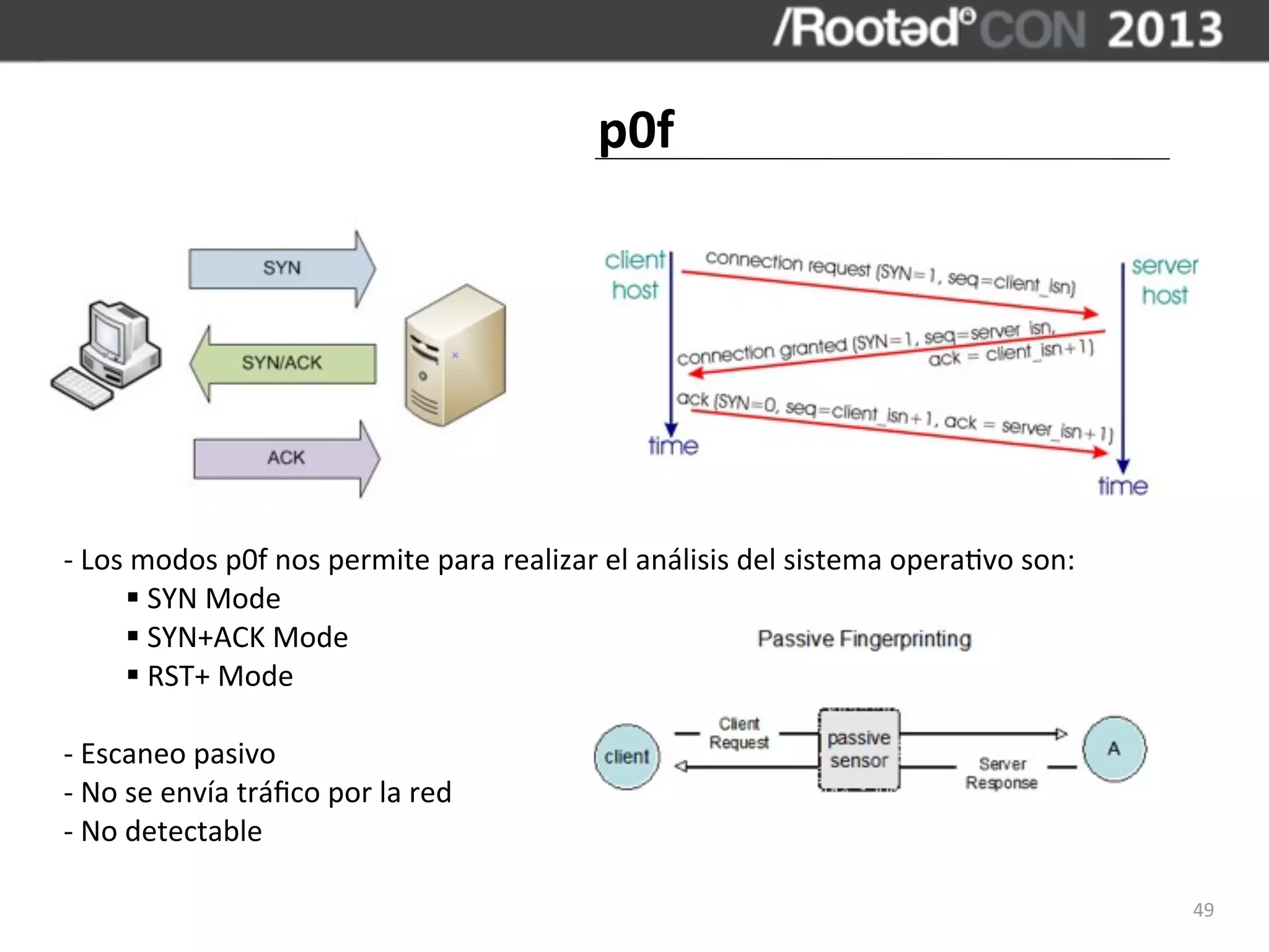 p0f




	
  -­‐	
  Los	
  modos	
  p0f	
  nos	
  permite	
  para	
  realizar	
  el	
  análisis	
  del	
  sistema	
  opera,vo	
  son:
               §	
  SYN	
  Mode
               §	
  SYN+ACK	
  Mode
               §	
  RST+	
  Mode

	
  -­‐	
  Escaneo	
  pasivo
	
  -­‐	
  No	
  se	
  envía	
  tráﬁco	
  por	
  la	
  red
	
  -­‐	
  No	
  detectable

                                                                                                                               49
 