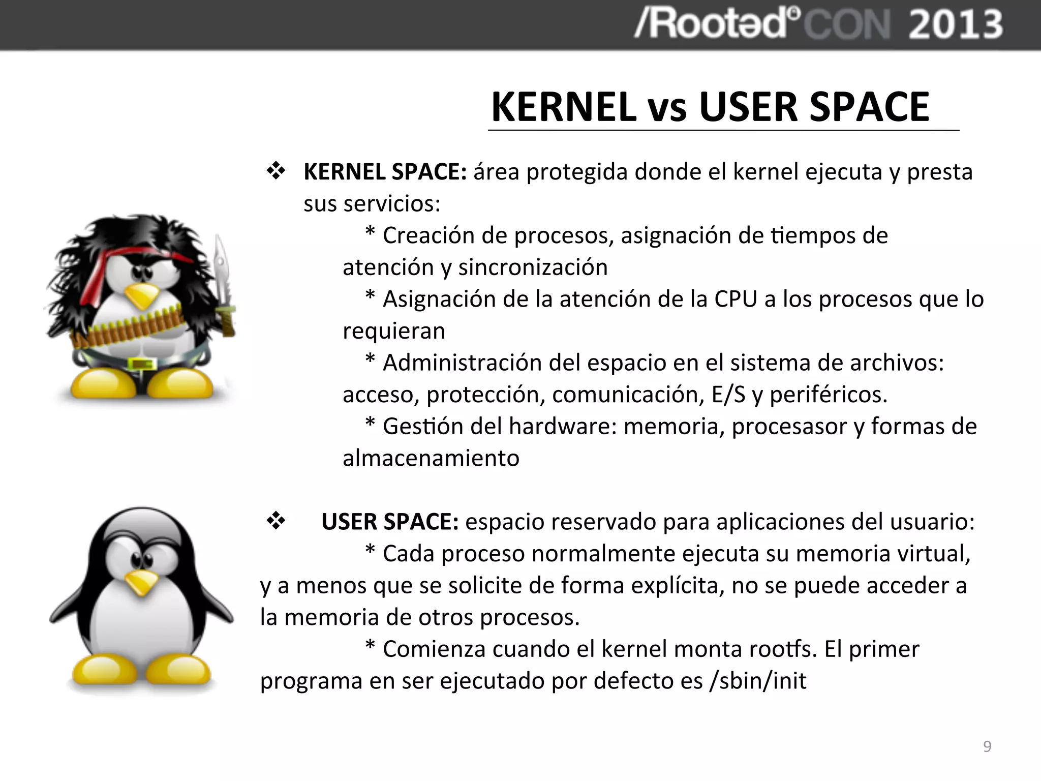 KERNEL	
  vs	
  USER	
  SPACE
v KERNEL	
  SPACE:	
  área	
  protegida	
  donde	
  el	
  kernel	
  ejecuta	
  y	
  presta	
  
   sus	
  servicios:
   	
       *	
  Creación	
  de	
  procesos,	
  asignación	
  de	
  ,empos	
  de	
  
         atención	
  y	
  sincronización
   	
       *	
  Asignación	
  de	
  la	
  atención	
  de	
  la	
  CPU	
  a	
  los	
  procesos	
  que	
  lo	
  
         requieran
   	
       *	
  Administración	
  del	
  espacio	
  en	
  el	
  sistema	
  de	
  archivos:	
  
         acceso,	
  protección,	
  comunicación,	
  E/S	
  y	
  periféricos.
   	
       *	
  Ges,ón	
  del	
  hardware:	
  memoria,	
  procesasor	
  y	
  formas	
  de	
  
         almacenamiento

   v 	
  	
  	
  USER	
  SPACE:	
  espacio	
  reservado	
  para	
  aplicaciones	
  del	
  usuario:
	
                   *	
  Cada	
  proceso	
  normalmente	
  ejecuta	
  su	
  memoria	
  virtual,	
  
y	
  a	
  menos	
  que	
  se	
  solicite	
  de	
  forma	
  explícita,	
  no	
  se	
  puede	
  acceder	
  a	
  
la	
  memoria	
  de	
  otros	
  procesos.
	
                   *	
  Comienza	
  cuando	
  el	
  kernel	
  monta	
  roocs.	
  El	
  primer	
  
programa	
  en	
  ser	
  ejecutado	
  por	
  defecto	
  es	
  /sbin/init

                                                                                                                 9
 