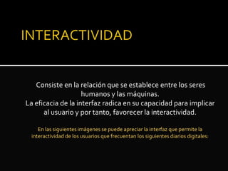 Consiste en la relación que se establece entre los seres
humanos y las máquinas.
La eficacia de la interfaz radica en su capacidad para implicar
al usuario y por tanto, favorecer la interactividad.
En las siguientes imágenes se puede apreciar la interfaz que permite la
interactividad de los usuarios que frecuentan los siguientes diarios digitales:
 