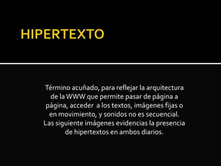 Término acuñado, para reflejar la arquitectura
de laWWW que permite pasar de página a
página, acceder a los textos, imágenes fijas o
en movimiento, y sonidos no es secuencial.
Las siguiente imágenes evidencias la presencia
de hipertextos en ambos diarios.
 