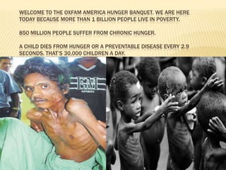 Welcome to the Oxfam America Hunger Banquet. We are here today because more than 1 billion people live in poverty.850 million people suffer from chronic hunger.A child dies from hunger or a preventable disease every 2.9 seconds. That’s 30,000 children a day.  