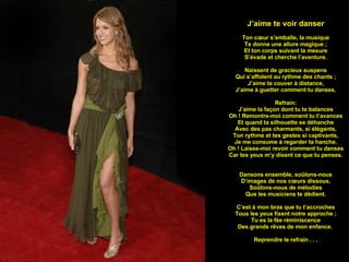 J’aime te voir danser Ton cœur s’emballe, la musique Te donne une allure magique ; Et ton corps suivant la mesure S’évade et cherche l’aventure. Naissent de gracieux suspens Qui s’affolent au rythme des chants ; J’aime te couver à distance, J’aime à guetter comment tu danses. Refrain: J’aime la façon dont tu te balances Oh ! Remontre-moi comment tu t’avances Et quand ta silhouette se déhanche Avec des pas charmants, si élégants, Ton rythme et tes gestes si captivants, Je me consume à regarder ta hanche. Oh ! Laisse-moi revoir comment tu danses Car tes yeux m’y disent ce que tu penses. Dansons ensemble, soûlons-nous D’images de nos cœurs dissous, Soûlons-nous de mélodies Que les musiciens te dédient. C’est à mon bras que tu t’accroches Tous les yeux fixent notre approche ; Tu es la fée réminiscence Des grands rêves de mon enfance.  Reprendre le refrain . . . 