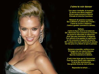 J’aime te voir danser Ton cœur s’emballe, la musique Te donne une allure magique ; Et ton corps suivant la mesure S’évade et cherche l’aventure. Naissent de gracieux suspens Qui s’affolent au rythme des chants ; J’aime te couver à distance, J’aime à guetter comment tu danses. Refrain: J’aime la façon dont tu te balances Oh ! Remontre-moi comment tu t’avances Et quand ta silhouette se déhanche Avec des pas charmants, si élégants, Ton rythme et tes gestes si captivants, Je me consume à regarder ta hanche. Oh ! Laisse-moi revoir comment tu danses Car tes yeux m’y disent ce que tu penses. Dansons ensemble, soûlons-nous D’images de nos cœurs dissous, Soûlons-nous de mélodies Que les musiciens te dédient. C’est à mon bras que tu t’accroches Tous les yeux fixent notre approche ; Tu es la fée réminiscence Des grands rêves de mon enfance.  Reprendre le refrain . . . 