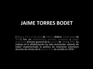 JAIME TORRES BODET ( México, D.F. ;  17 de abril  de  1902  –  Ibídem ,  13 de mayo  de  1974 ) fue un  diplomático ,  escritor ,  ensayista  y  poeta   mexicano , director general de la  Unesco  de  1948  a  1952 . Su trabajo en la alfabetización ha sido reconocido, además de haber implementado la política de relaciones exteriores durante los inicios de la  Guerra Fría . Se suicidó en 1974. [1] 