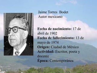 Jaime Torres  Bodet Autor mexicano Fecha de nacimiento: 17 de abril de 1902 Fecha de fallecimiento: 13 de mayo de 1974Origen: Ciudad de MéxicoActividad: Escritor, poeta y docenteÉpoca: Contemporánea 
