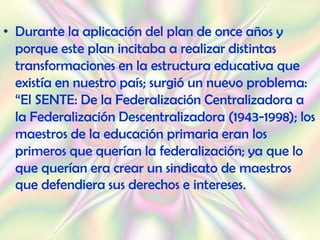 • Durante la aplicación del plan de once años y
  porque este plan incitaba a realizar distintas
  transformaciones en la estructura educativa que
  existía en nuestro país; surgió un nuevo problema:
  “El SENTE: De la Federalización Centralizadora a
  la Federalización Descentralizadora (1943-1998); los
  maestros de la educación primaria eran los
  primeros que querían la federalización; ya que lo
  que querían era crear un sindicato de maestros
  que defendiera sus derechos e intereses.
 