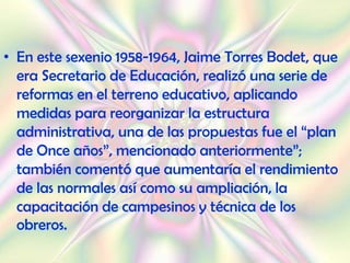 • En este sexenio 1958-1964, Jaime Torres Bodet, que
  era Secretario de Educación, realizó una serie de
  reformas en el terreno educativo, aplicando
  medidas para reorganizar la estructura
  administrativa, una de las propuestas fue el “plan
  de Once años”, mencionado anteriormente”;
  también comentó que aumentaría el rendimiento
  de las normales así como su ampliación, la
  capacitación de campesinos y técnica de los
  obreros.
 