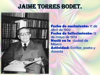 JAIME TORRES BODET.


         Fecha de nacimiento: 17 de
         abril de 1902
         Fecha de fallecimiento: 13
         de mayo de 1974
         Nació en la ciudad de
         México
         Actividad: Escritor, poeta y
         docente
 