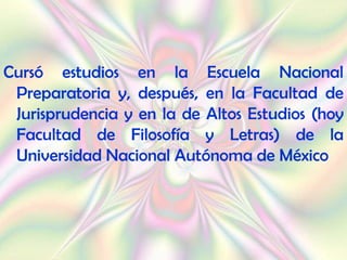 Cursó estudios en la Escuela Nacional
 Preparatoria y, después, en la Facultad de
 Jurisprudencia y en la de Altos Estudios (hoy
 Facultad de Filosofía y Letras) de la
 Universidad Nacional Autónoma de México
 