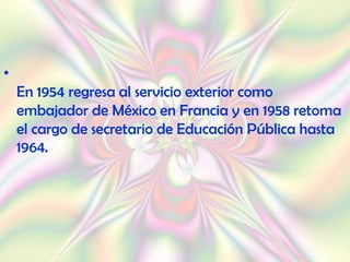 •
    En 1954 regresa al servicio exterior como
    embajador de México en Francia y en 1958 retoma
    el cargo de secretario de Educación Pública hasta
    1964.
 
