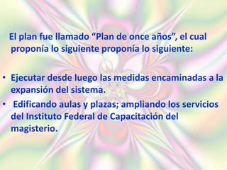 El plan fue llamado “Plan de once años”, el cual
 proponía lo siguiente proponía lo siguiente:

• Ejecutar desde luego las medidas encaminadas a la
  expansión del sistema.
• Edificando aulas y plazas; ampliando los servicios
  del Instituto Federal de Capacitación del
  magisterio.
 