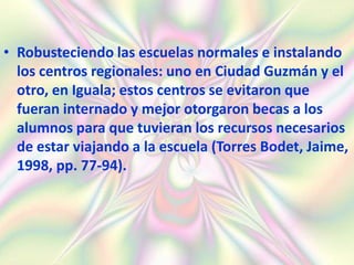 • Robusteciendo las escuelas normales e instalando
  los centros regionales: uno en Ciudad Guzmán y el
  otro, en Iguala; estos centros se evitaron que
  fueran internado y mejor otorgaron becas a los
  alumnos para que tuvieran los recursos necesarios
  de estar viajando a la escuela (Torres Bodet, Jaime,
  1998, pp. 77-94).
 