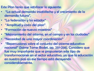 Este Plan tenía que satisfacer lo siguiente:
• “La actual demanda insatisfecha y el crecimiento de la
  demanda futura”.
• “La federación y los estados”
• “Amplitud y costo del plan”
• “Formación de nuevos maestros”
• “Mejoramiento del sistema, en el campo y en las ciudades”
• “Necesidad de una mayor coordinación”
• “Repercusiones sobre el conjunto del sistema educativo
  nacional” (Jaime Torres Bodet, pp. 251-258). Considero que
  fue muy importante que se propusieran este tipo de
  transformaciones en el sector educativo, ya que la educación
  en nuestro país en ese tiempo está decayendo
  considerablemente.
 