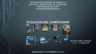 REPUBLICA BOLIVARIANA DE VENEZUELA
INSTITUTO UNIVERSITARIO DE TECNOLOGIA
“ANTONIO JOSE DE SUCRE”
EXTENSION BARQUISIMETO
BARQUISIMETO, NOVIEMBRE DE 2016
AUTOR: JAIME VASQUEZ
C.I V – 17.858.578
EVOLUCION DEL COMPUTADOR
 