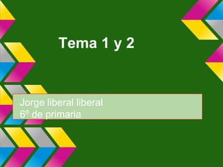 Tema 1 y 2
Jorge liberal liberal
6º de primaria
 