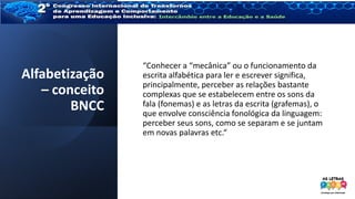 Alfabetização
– conceito
BNCC
“Conhecer a “mecânica” ou o funcionamento da
escrita alfabética para ler e escrever significa,
principalmente, perceber as relações bastante
complexas que se estabelecem entre os sons da
fala (fonemas) e as letras da escrita (grafemas), o
que envolve consciência fonológica da linguagem:
perceber seus sons, como se separam e se juntam
em novas palavras etc.“
 