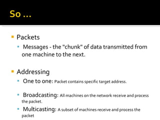 Packets   Messages - the "chunk" of data transmitted from one machine to the next. Addressing   One to one:  Packet contains specific target address. Broadcasting:  All machines on the network receive and process the packet. Multicasting:  A subset of machines receive and process the packet 